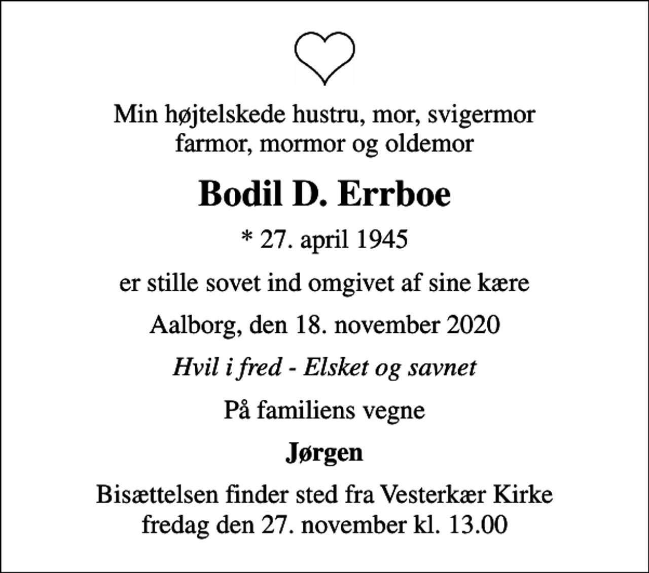 <p>Min højtelskede hustru, mor, svigermor farmor, mormor og oldemor<br />Bodil D. Errboe<br />* 27. april 1945<br />er stille sovet ind omgivet af sine kære<br />Aalborg, den 18. november 2020<br />Hvil i fred - Elsket og savnet<br />På familiens vegne<br />Jørgen<br />Bisættelsen finder sted fra Vesterkær Kirke fredag den 27. november kl. 13.00</p>