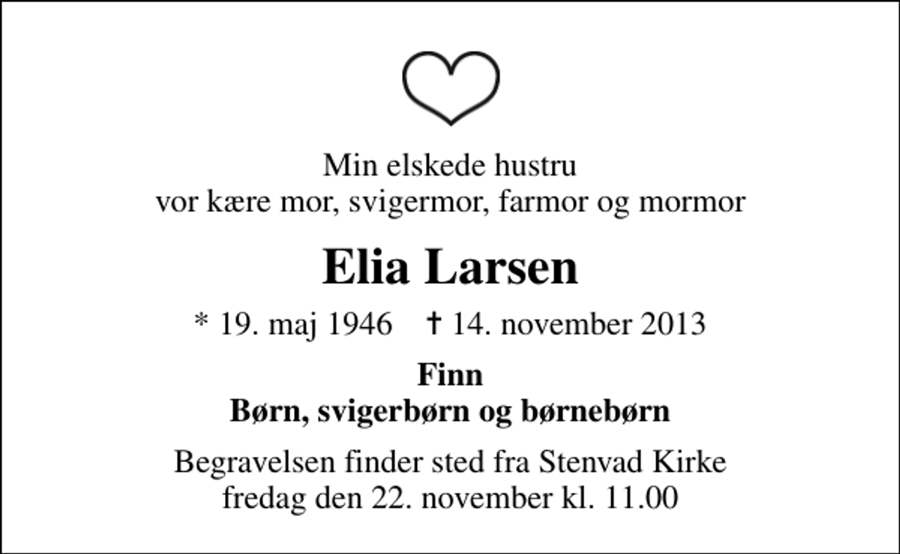 <p>Min elskede hustru vor kære mor, svigermor, farmor og mormor<br />Elia Larsen<br />* 19. maj 1946 ✝ 14. november 2013<br />Finn Børn, svigerbørn og børnebørn<br />Begravelsen finder sted fra Stenvad Kirke fredag den 22. november kl. 11.00</p>