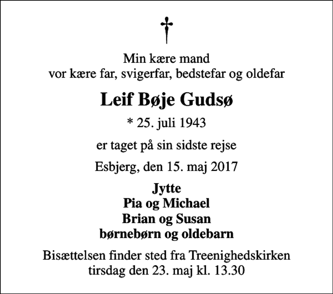 <p>Min kære mand vor kære far, svigerfar, bedstefar og oldefar<br />Leif Bøje Gudsø<br />* 25. juli 1943<br />er taget på sin sidste rejse<br />Esbjerg, den 15. maj 2017<br />Jytte Pia og Michael Brian og Susan børnebørn og oldebarn<br />Bisættelsen finder sted fra Treenighedskirken tirsdag den 23. maj kl. 13.30</p>