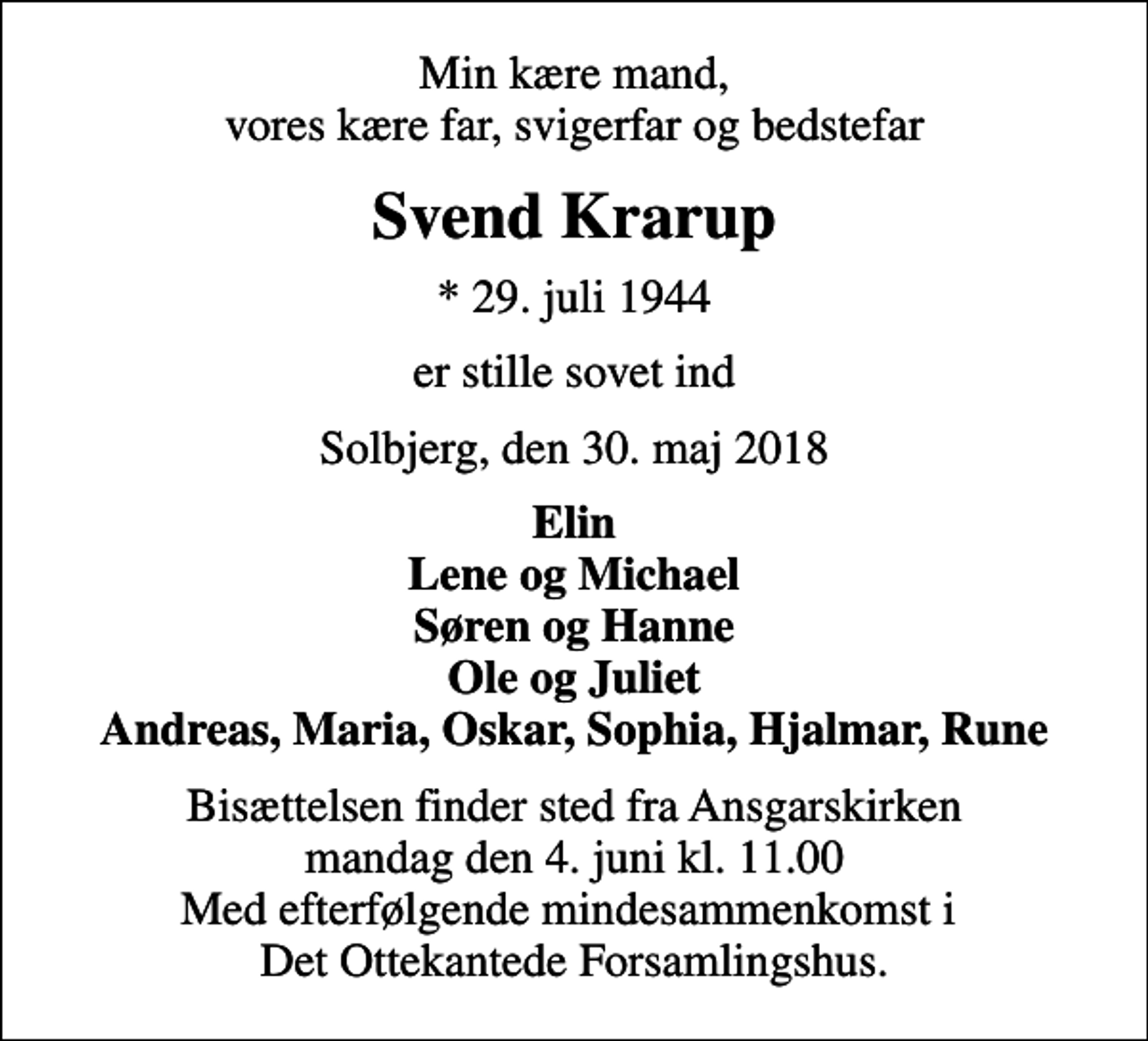 <p>Min kære mand, vores kære far, svigerfar og bedstefar<br />Svend Krarup<br />* 29. juli 1944<br />er stille sovet ind<br />Solbjerg, den 30. maj 2018<br />Elin Lene og Michael Søren og Hanne Ole og Juliet Andreas, Maria, Oskar, Sophia, Hjalmar, Rune<br />Bisættelsen finder sted fra Ansgarskirken mandag den 4. juni kl. 11.00 Med efterfølgende mindesammenkomst i Det Ottekantede Forsamlingshus.</p>