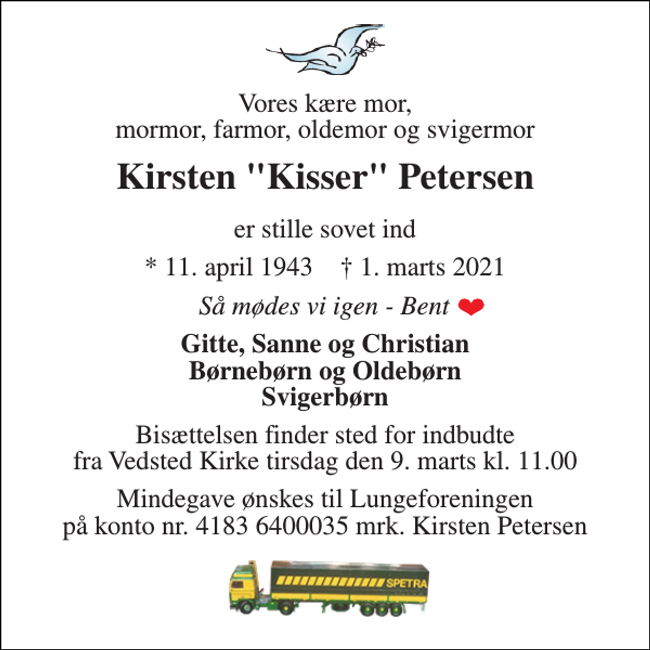 <p>Vores kære mor, mormor, farmor, oldemor og svigermor<br />Kirsten "Kisser" Petersen<br />er stille sovet ind<br />*​ 11. april 1943​ †​ 1. marts 2021<br />Så mødes vi igen, Bent<br />Gitte, Sanne og Christian Børnebørn og Oldebørn Svigerbørn<br />Bisættelsen​ finder sted for indbudte fra Vedsted Kirke​ tirsdag den 9. marts​ kl. 11.00<br />Mindegave ønskes til Lungeforeningen på konto nr. 4183 6400035 mrk. Kirsten Petersen</p>