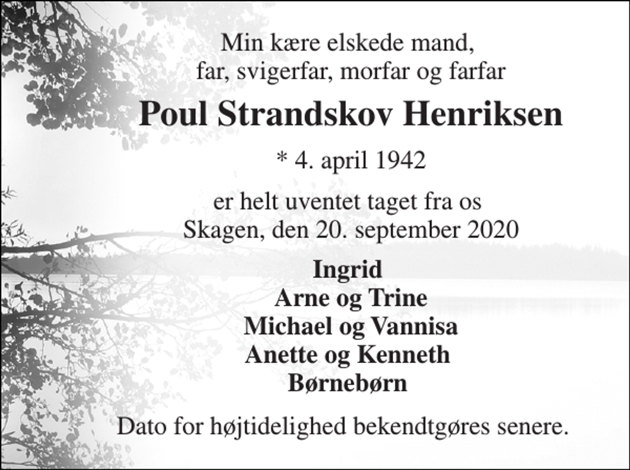 <p>Min kære elskede mand, far, svigerfar, morfar og farfar<br />Poul Strandskov Henriksen<br />*​ 4. april 1942<br />er helt uventet taget fra os Skagen, den 20. september 2020<br />Ingrid Arne og Trine Michael og Vannisa Anette og Kenneth Børnebørn<br />Dato for højtidelighed bekendtgøres senere.</p>