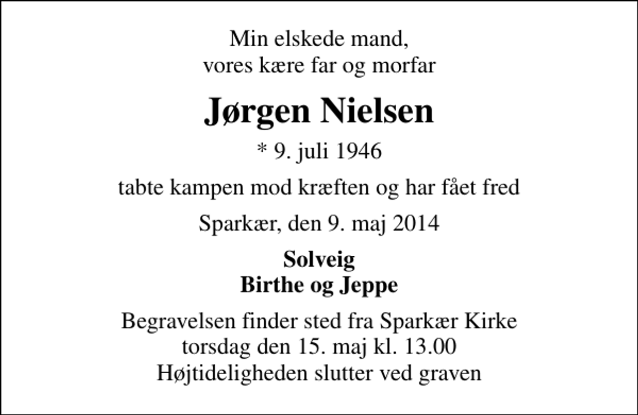 <p>Min elskede mand, vores kære far og morfar<br />Jørgen Nielsen<br />* 9. juli 1946<br />tabte kampen mod kræften og har fået fred<br />Sparkær, den 9. maj 2014<br />Solveig Birthe og Jeppe<br />Begravelsen finder sted fra Sparkær Kirke torsdag den 15. maj kl. 13.00 Højtideligheden slutter ved graven</p>