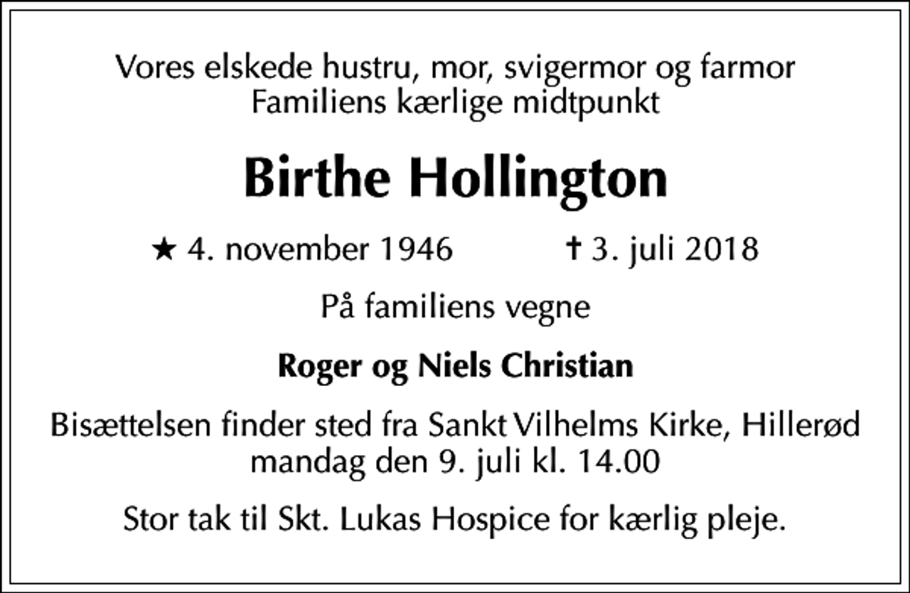 <p>Vores elskede hustru, mor, svigermor og farmor Familiens kærlige midtpunkt<br />Birthe Hollington<br />* 4. november 1946 ✝ 3. juli 2018<br />På familiens vegne<br />Roger og Niels Christian<br />Bisættelsen finder sted fra Sankt Vilhelms Kirke, Hillerød mandag den 9. juli kl. 14.00<br />Stor tak til Skt. Lukas Hospice for kærlig pleje.</p>