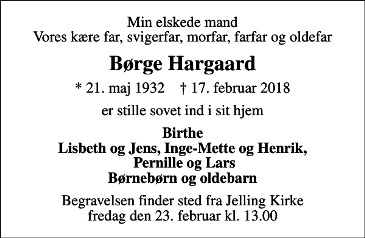 <p>Min elskede mand Vores kære far, svigerfar, morfar, farfar og oldefar<br />Børge Hargaard<br />* 21. maj 1932 ✝ 17. februar 2018<br />er stille sovet ind i sit hjem<br />Birthe Lisbeth og Jens, Inge-Mette og Henrik, Pernille og Lars Børnebørn og oldebarn<br />Begravelsen finder sted fra Jelling Kirke fredag den 23. februar kl. 13.00</p>
