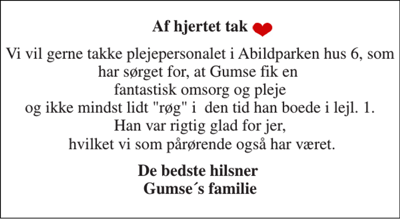 <p>Af hjertet tak<br />Vi vil gerne takke plejepersonalet i Abildparken hus 6, som har sørget for, at Gumse fik en fantastisk omsorg og pleje og ikke mindst lidt "røg" i den tid han boede i lejl. 1. Han var rigtig glad for jer, hvilket vi som pårørende også har været.<br />De bedste hilsner Gumse´s familie</p>