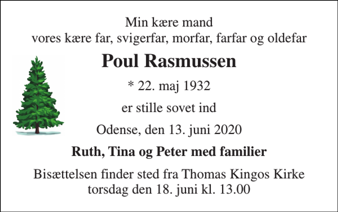 <p>Min kære mand vores kære far, svigerfar, morfar, farfar og oldefar<br />Poul Rasmussen<br />* 22. maj 1932<br />er stille sovet ind<br />Odense, den 13. juni 2020<br />Ruth, Tina og Peter med familier<br />Bisættelsen finder sted fra Thomas Kingos Kirke torsdag den 18. juni kl. 13.00</p>