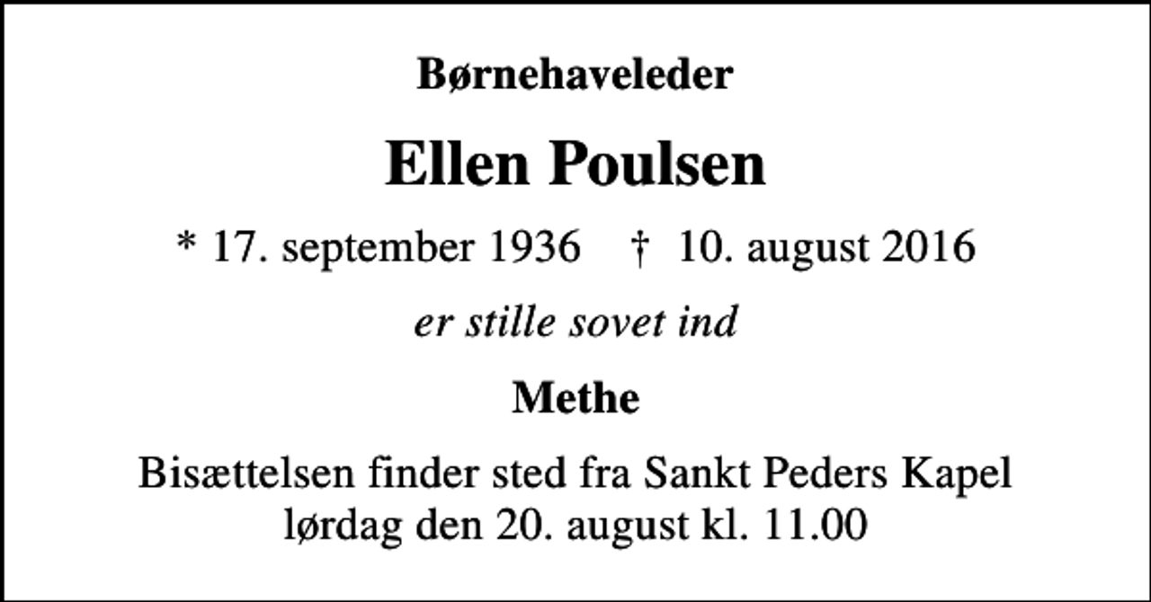 <p>Børnehaveleder<br />Ellen Poulsen<br />* 17. september 1936 ✝ 10. august 2016<br />er stille sovet ind<br />Methe<br />Bisættelsen finder sted fra Sankt Peders Kapel lørdag den 20. august kl. 11.00</p>