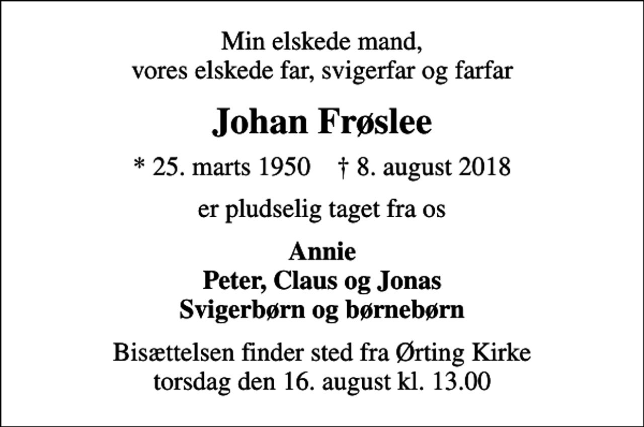 <p>Min elskede mand, vores elskede far, svigerfar og farfar<br />Johan Frøslee<br />* 25. marts 1950 ✝ 8. august 2018<br />er pludselig taget fra os<br />Annie Peter, Claus og Jonas Svigerbørn og børnebørn<br />Bisættelsen finder sted fra Ørting Kirke torsdag den 16. august kl. 13.00</p>