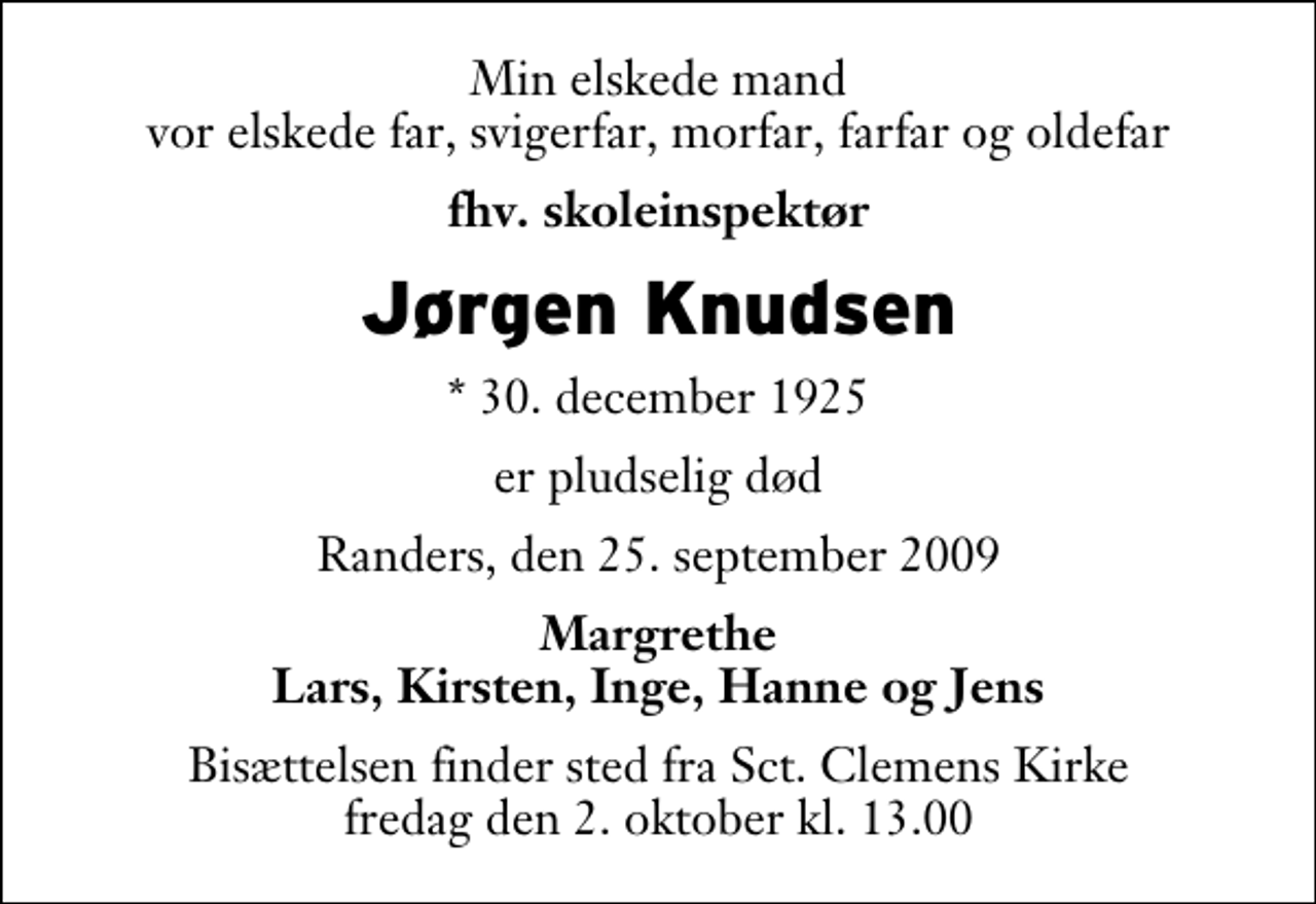 <p>Min elskede mand vor elskede far, svigerfar, morfar, farfar og oldefar<br />fhv. skoleinspektør<br />Jørgen Knudsen<br />* 30. december 1925<br />er pludselig død<br />Randers, den 25. september 2009<br />Margrethe Lars, Kirsten, Inge, Hanne og Jens<br />Bisættelsen finder sted fra Sankt Clemens Kirke fredag den 2. oktober kl. 13.00</p>