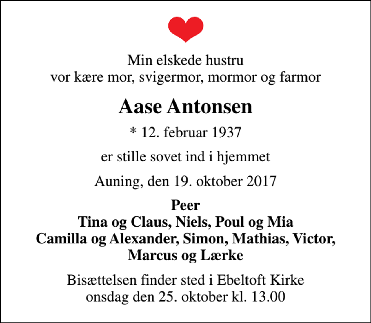 <p>Min elskede hustru vor kære mor, svigermor, mormor og farmor<br />Aase Antonsen<br />* 12. februar 1937<br />er stille sovet ind i hjemmet<br />Auning, den 19. oktober 2017<br />Peer Tina og Claus, Niels, Poul og Mia Camilla og Alexander, Simon, Mathias, Victor, Marcus og Lærke<br />Bisættelsen finder sted i Ebeltoft Kirke onsdag den 25. oktober kl. 13.00</p>