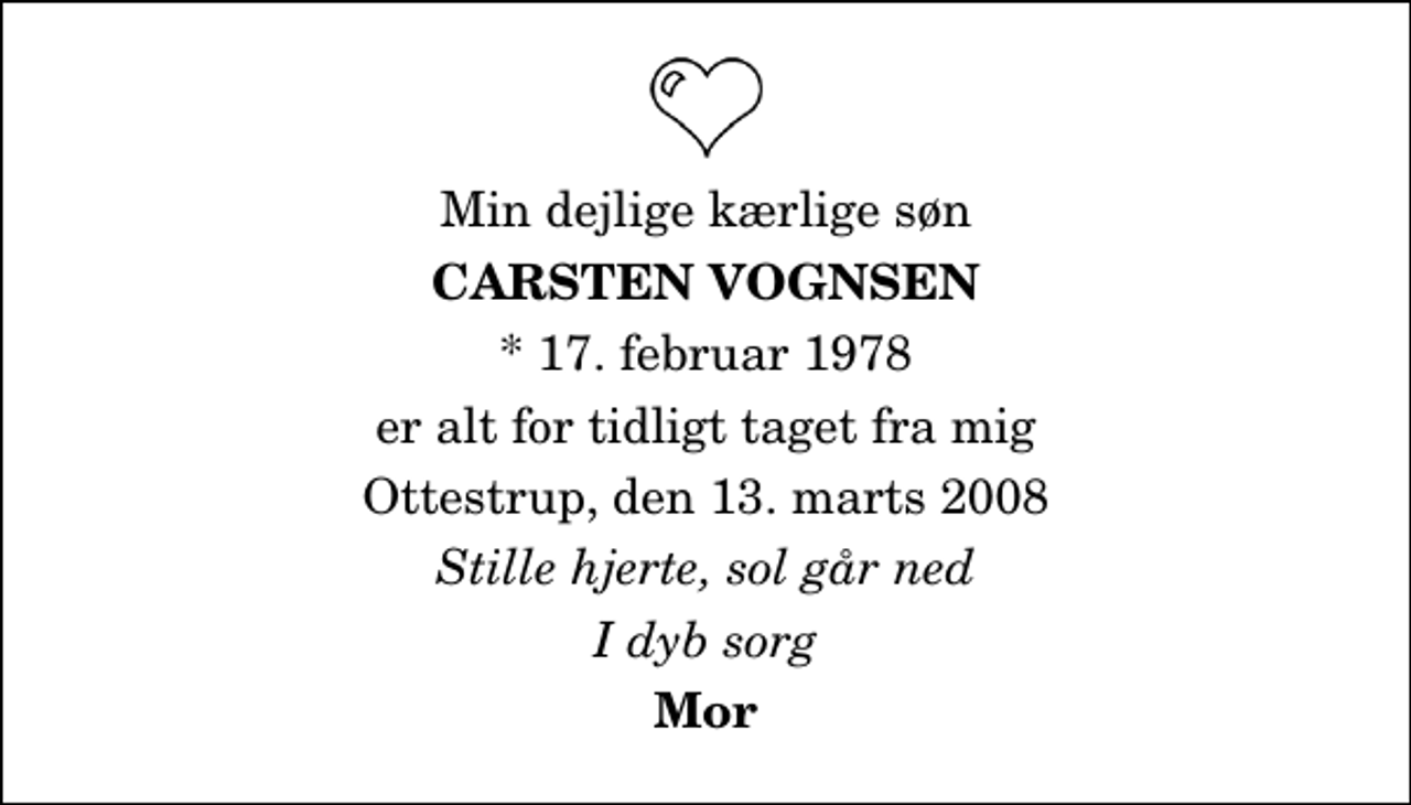 <p>Min dejlige kærlige søn<br />Carsten Vognsen<br />* 17. februar 1978<br />er alt for tidligt taget fra mig<br />Ottestrup, den 13. marts 2008<br />Stille hjerte, sol går ned<br />I dyb sorg<br />Mor</p>