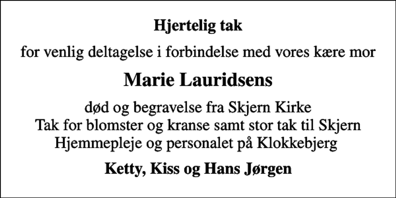 <p>Hjertelig tak<br />for venlig deltagelse i forbindelse med vores kære mor<br />Marie Lauridsens<br />død og begravelse fra Skjern Kirke Tak for blomster og kranse samt stor tak til Skjern Hjemmepleje og personalet på Klokkebjerg<br />Ketty, Kiss og Hans Jørgen</p>