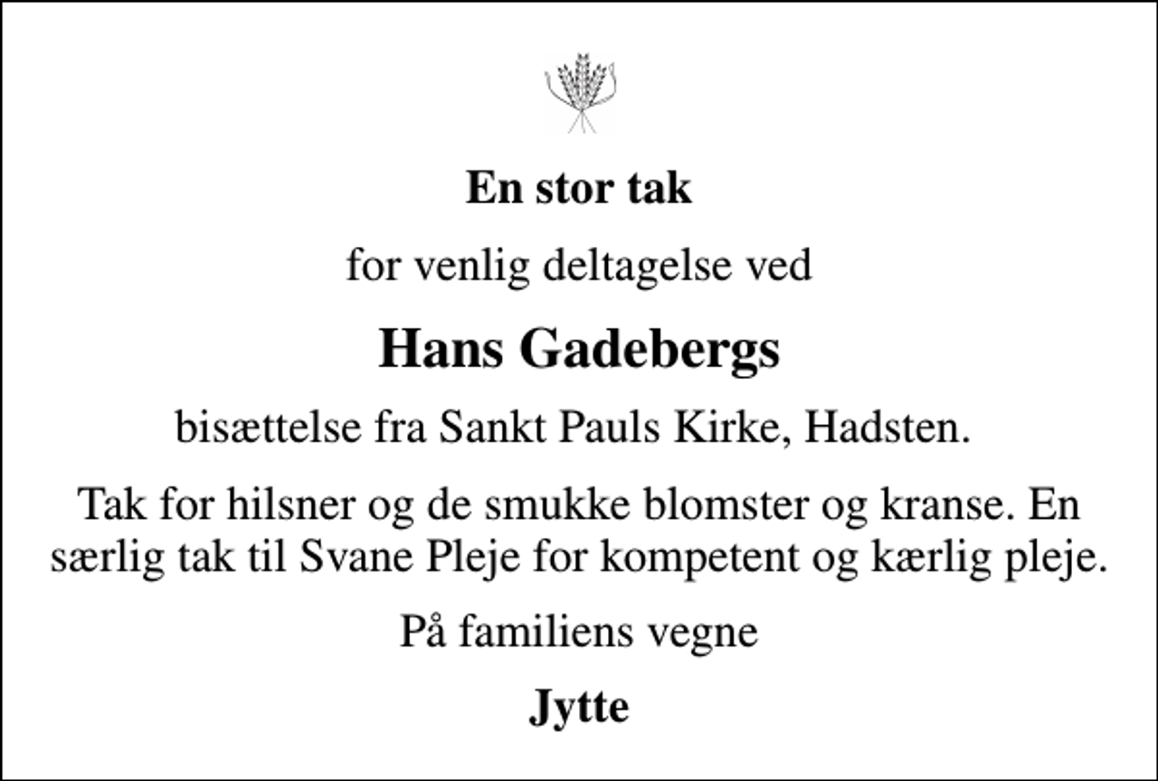 <p>En stor tak<br />for venlig deltagelse ved<br />Hans Gadebergs<br />bisættelse fra Sankt Pauls Kirke, Hadsten.<br />Tak for hilsner og de smukke blomster og kranse. En særlig tak til Svane Pleje for kompetent og kærlig pleje.<br />På familiens vegne<br />Jytte</p>
