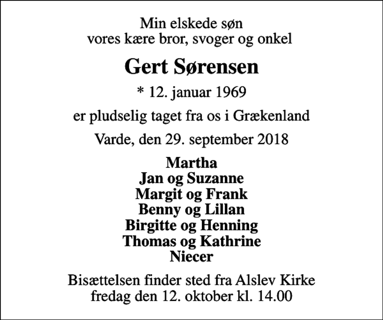 <p>Min elskede søn vores kære bror, svoger og onkel<br />Gert Sørensen<br />* 12. januar 1969<br />er pludselig taget fra os i Grækenland<br />Varde, den 29. september 2018<br />Martha Jan og Suzanne Margit og Frank Benny og Lillan Birgitte og Henning Thomas og Kathrine Niecer<br />Bisættelsen finder sted fra Alslev Kirke fredag den 12. oktober kl. 14.00</p>