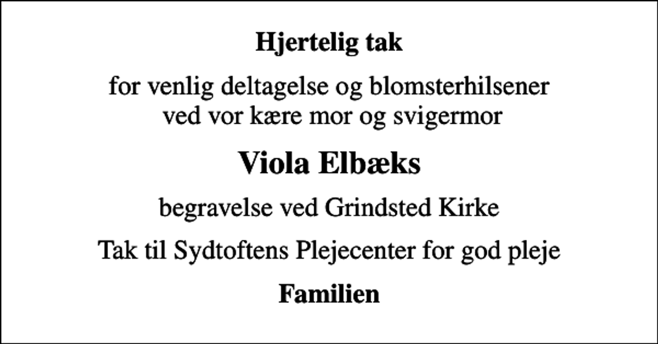 <p>Hjertelig tak<br />for venlig deltagelse og blomsterhilsener ved vor kære mor og svigermor<br />Viola Elbæks<br />begravelse ved Grindsted Kirke<br />Tak til Sydtoftens Plejecenter for god pleje<br />Familien</p>