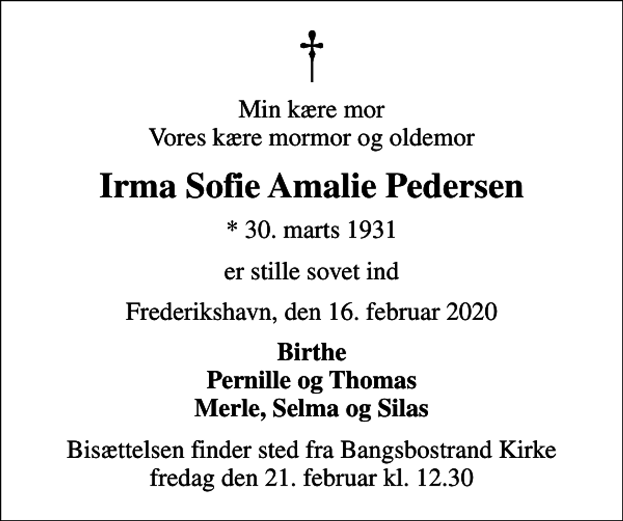 <p>Min kære mor Vores kære mormor og oldemor<br />Irma Sofie Amalie Pedersen<br />* 30. marts 1931<br />er stille sovet ind<br />Frederikshavn, den 16. februar 2020<br />Birthe Pernille og Thomas Merle, Selma og Silas<br />Bisættelsen finder sted fra Bangsbostrand Kirke fredag den 21. februar kl. 12.30</p>