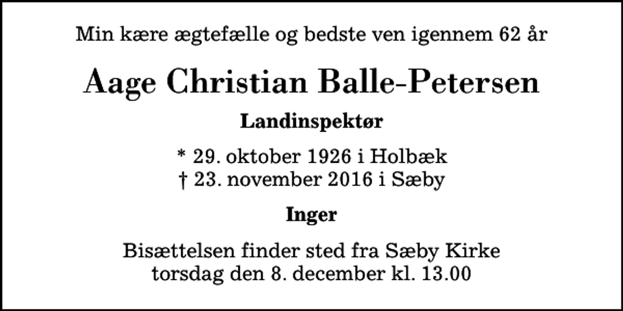 <p>Min kære ægtefælle og bedste ven igennem 62 år<br />Aage Christian Balle-Petersen<br />Landinspektør<br />* 29. oktober 1926 i Holbæk<br />✝ 23. november 2016 i Sæby<br />Inger<br />Bisættelsen finder sted fra Sæby Kirke torsdag den 8. december kl. 13.00</p>