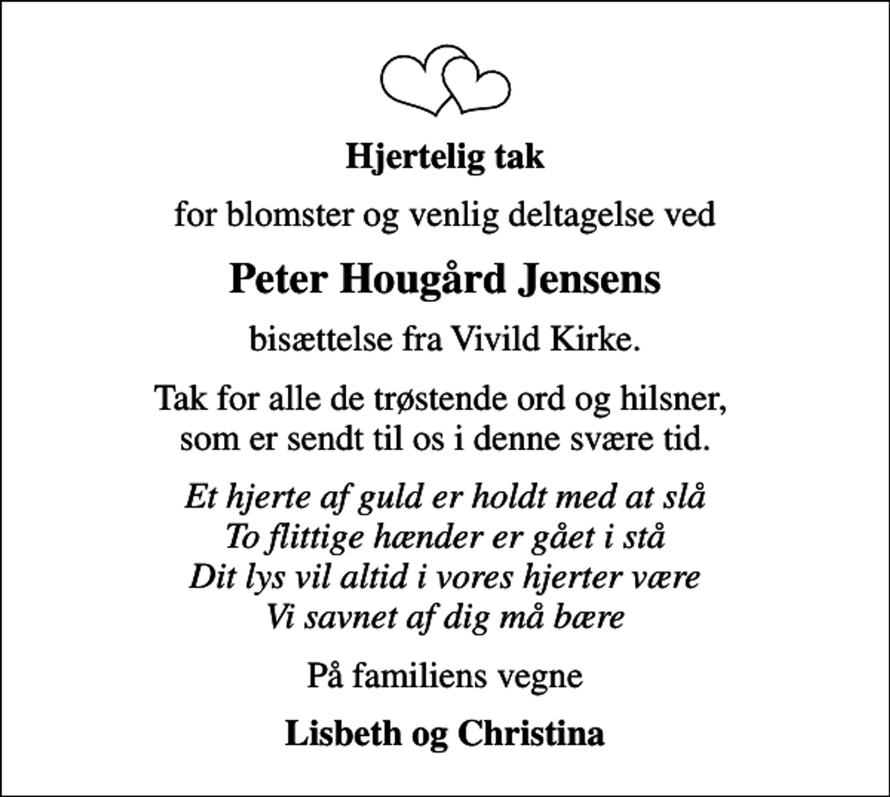 <p>Hjertelig tak<br />for blomster og venlig deltagelse ved<br />Peter Hougård Jensens<br />bisættelse fra Vivild Kirke.<br />Tak for alle de trøstende ord og hilsner, som er sendt til os i denne svære tid.<br />Et hjerte af guld er holdt med at slå To flittige hænder er gået i stå Dit lys vil altid i vores hjerter være Vi savnet af dig må bære<br />På familiens vegne<br />Lisbeth og Christina</p>