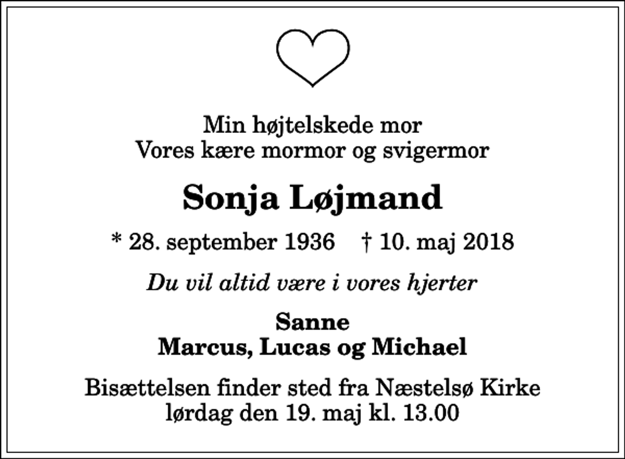 <p>Min højtelskede mor Vores kære mormor og svigermor<br />Sonja Løjmand<br />* 28. september 1936 ✝ 10. maj 2018<br />Du vil altid være i vores hjerter<br />Sanne Marcus, Lucas og Michael<br />Bisættelsen finder sted fra Næstelsø Kirke lørdag den 19. maj kl. 13.00</p>
