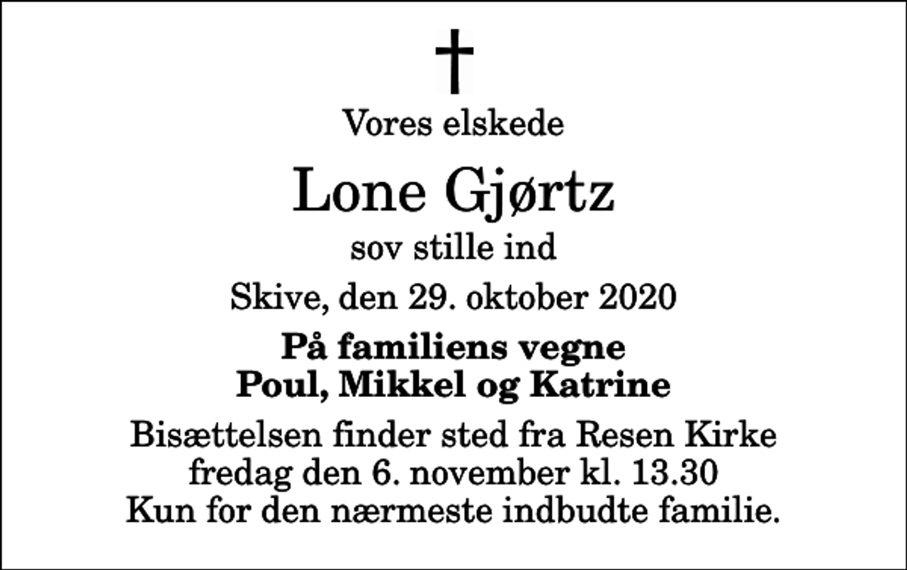 <p>Vores elskede<br />Lone Gjørtz<br />sov stille ind<br />Skive, den 29. oktober 2020<br />På familiens vegne Poul, Mikkel og Katrine<br />Bisættelsen finder sted fra Resen Kirke fredag den 6. november kl. 13.30 Kun for den nærmeste indbudte familie.</p>