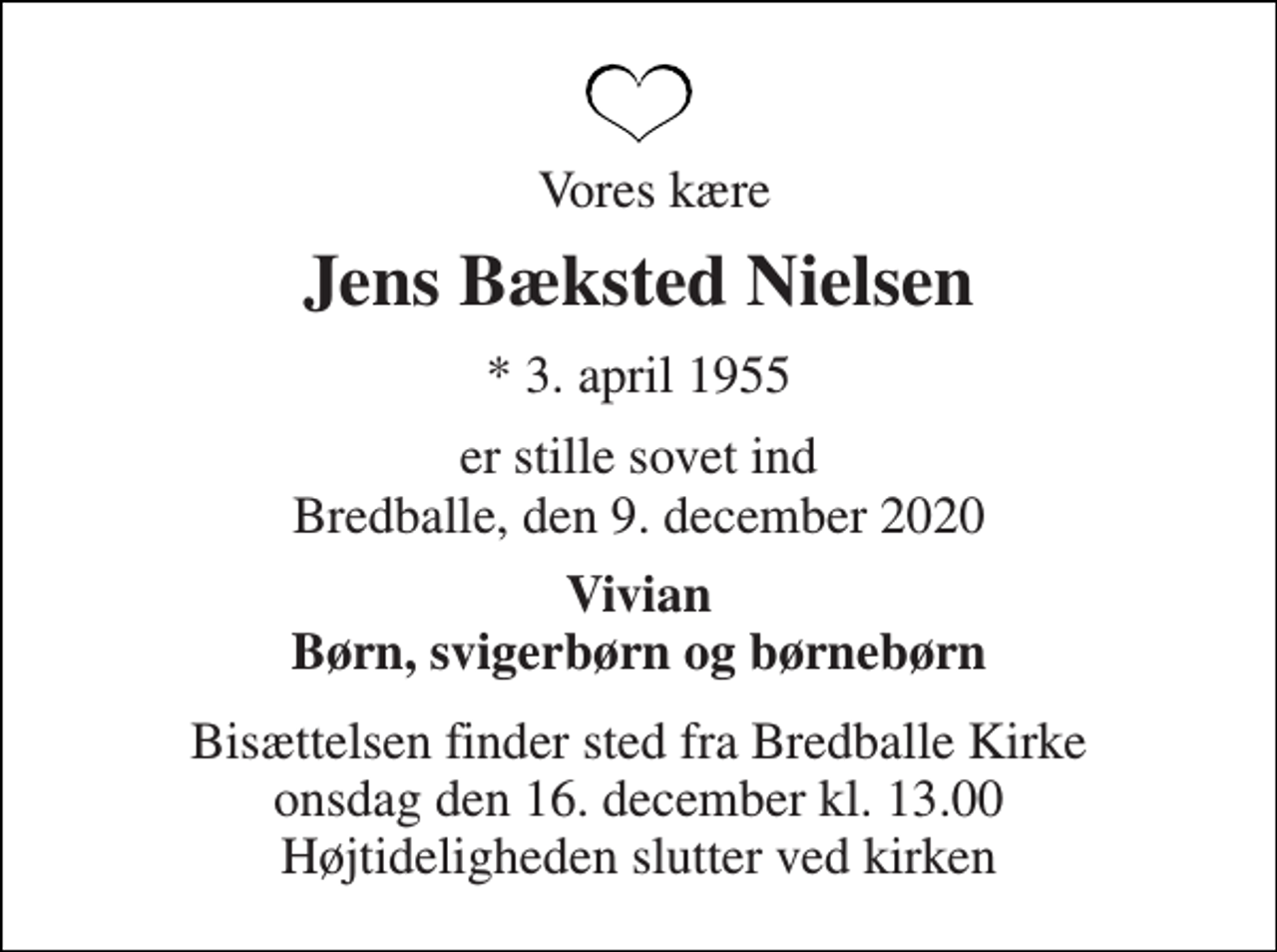 <p>Vores kære<br />Jens Bæksted Nielsen<br />*​ 3. april 1955<br />er stille sovet ind Bredballe, den 9. december 2020<br />Vivian Børn, svigerbørn og børnebørn<br />Bisættelsen finder sted fra Bredballe Kirke onsdag den 16. december kl. 13.00 Højtideligheden slutter ved kirken</p>