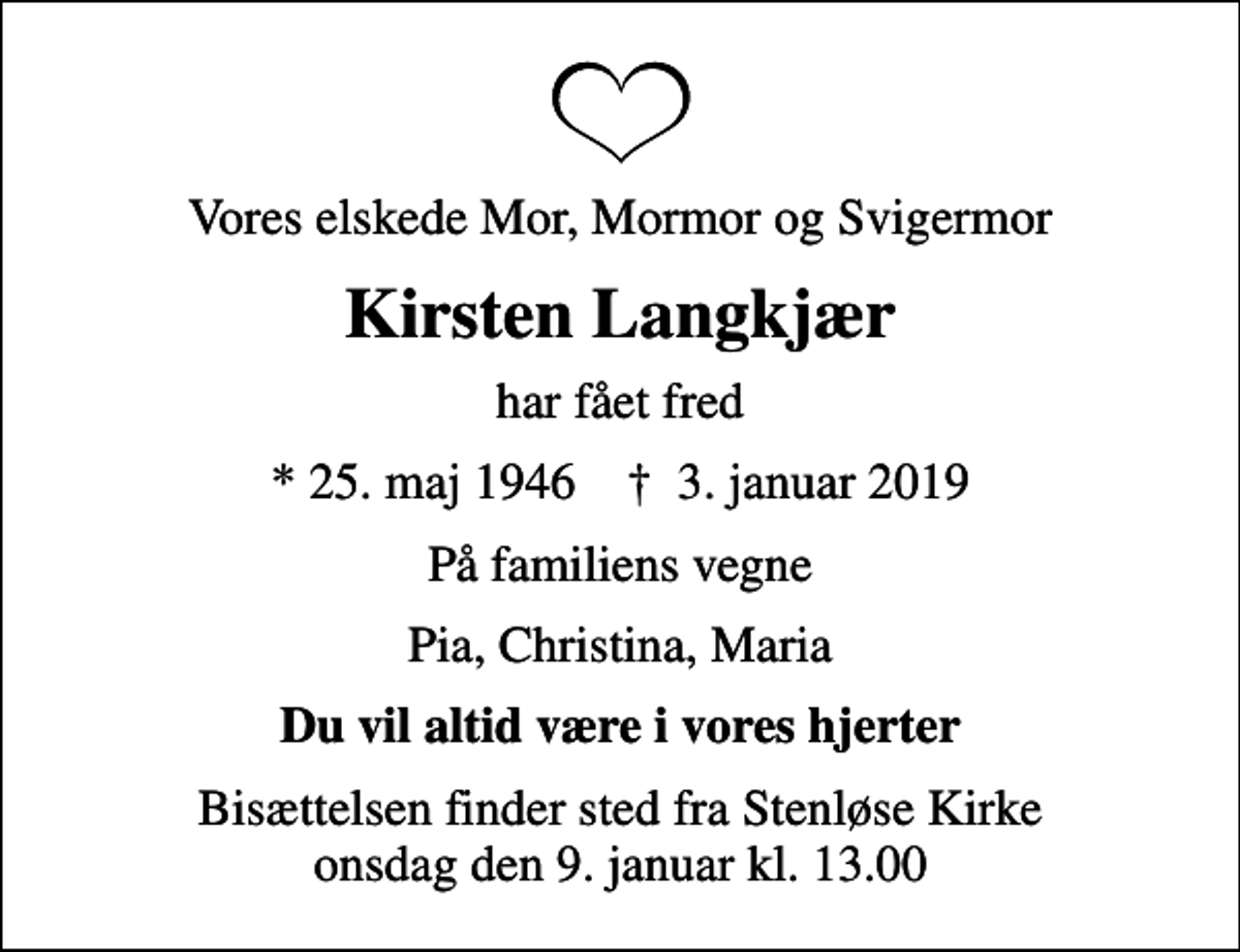 <p>Vores elskede Mor, Mormor og Svigermor<br />Kirsten Langkjær<br />har fået fred<br />* 25. maj 1946 ✝ 3. januar 2019<br />På familiens vegne<br />Pia, Christina, Maria<br />Du vil altid være i vores hjerter<br />Bisættelsen finder sted fra Stenløse Kirke onsdag den 9. januar kl. 13.00</p>