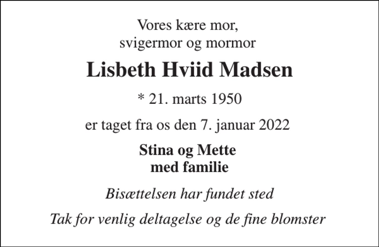 <p>Vores kære mor, svigermor og mormor<br />Lisbeth Hviid Madsen<br />* 21. marts 1950<br />er taget fra os den 7. januar 2022<br />Stina og Mette med familie<br />Bisættelsen har fundet sted<br />Tak for venlig deltagelse og de fine blomster</p>