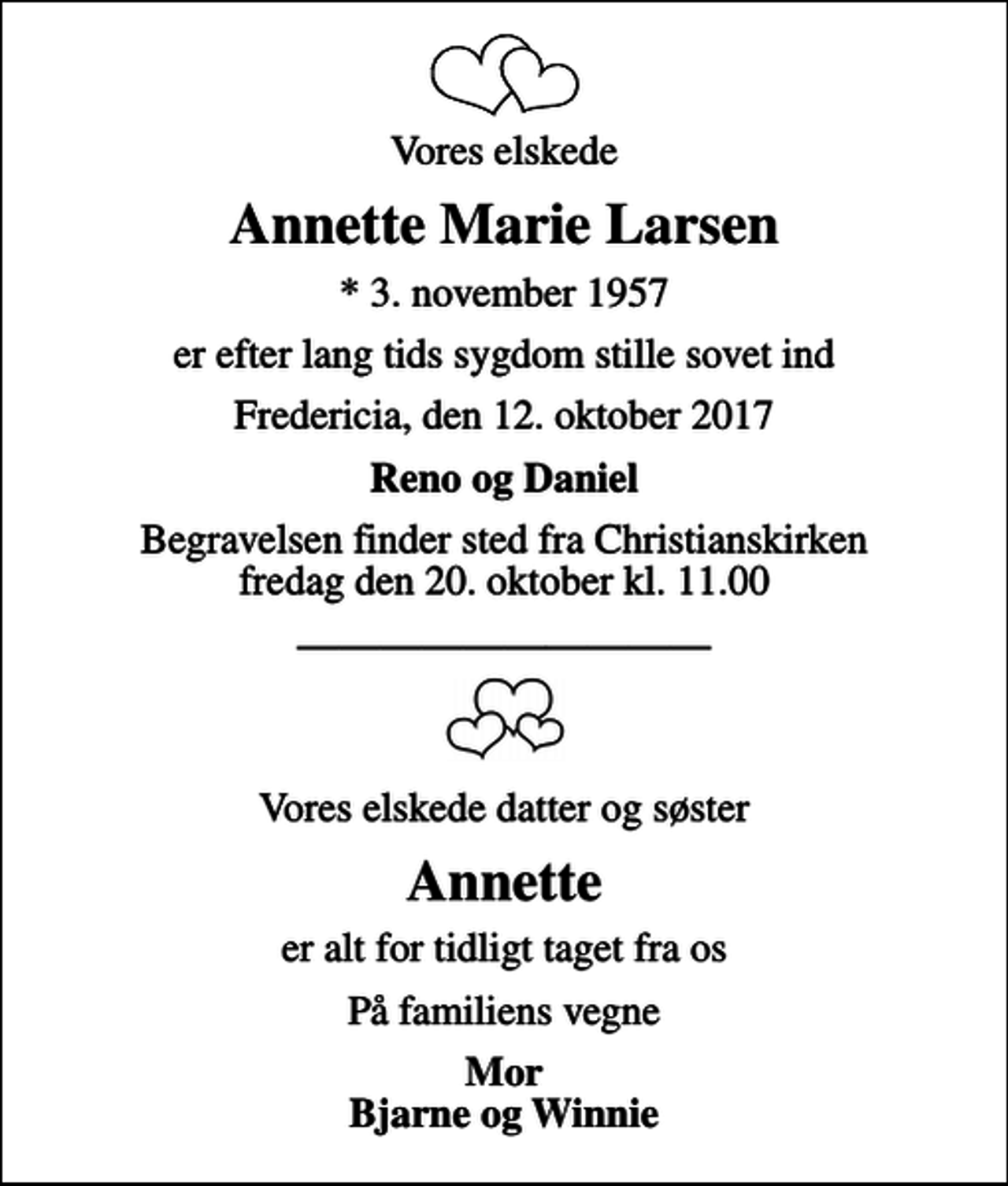<p>Vores elskede<br />Annette Marie Larsen<br />* 3. november 1957<br />er efter lang tids sygdom stille sovet ind<br />Fredericia, den 12. oktober 2017<br />Reno og Daniel<br />Begravelsen finder sted fra Christianskirken fredag den 20. oktober kl. 11.00<br />Vores elskede datter og søster<br />Annette<br />er alt for tidligt taget fra os<br />På familiens vegne<br />Mor Bjarne og Winnie</p>