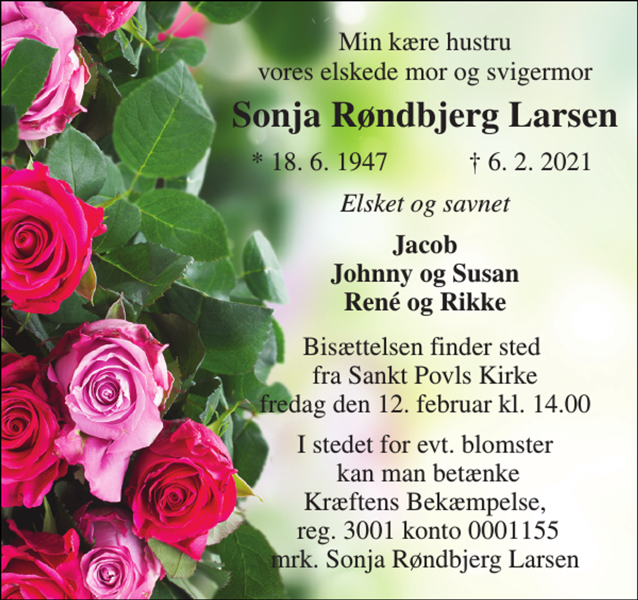<p>Min kære hustru vores elskede mor og svigermor<br />Sonja Røndbjerg Larsen​<br />*​ 18. 6. 1947<br />✝​ 6. 2. 2021​<br />Elsket og savnet<br />Jacob Johnny og Susan René og Rikke<br />Bisættelsen​ finder sted fra Sankt Povls Kirke​ fredag den 12. februar​ kl. 14.00<br />I stedet for evt. blomster kan man betænke Kræftens Bekæmpelse, reg. 3001 konto 0001155 mrk. Sonja Røndbjerg Larsen</p>