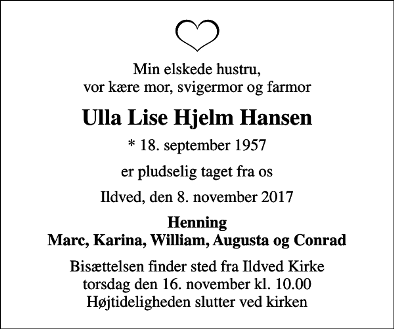 <p>Min elskede hustru, vor kære mor, svigermor og farmor<br />Ulla Lise Hjelm Hansen<br />* 18. september 1957<br />er pludselig taget fra os<br />Ildved, den 8. november 2017<br />Henning Marc, Karina, William, Augusta og Conrad<br />Bisættelsen finder sted fra Ildved Kirke torsdag den 16. november kl. 10.00 Højtideligheden slutter ved kirken</p>