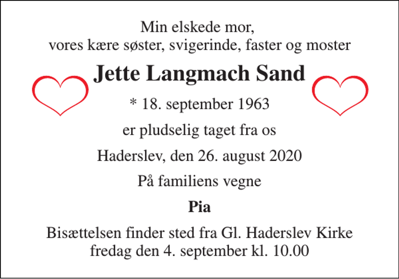 <p>Min elskede mor, vores kære søster, svigerinde, faster og moster<br />Jette Langmach Sand<br />*​ 18. september 1963<br />er pludselig taget fra os<br />Haderslev, den 26. august 2020<br />På familiens vegne<br />Pia<br />Bisættelsen​ finder sted fra Gl. Haderslev Kirke​ fredag den 4. september​ kl. 10.00</p>