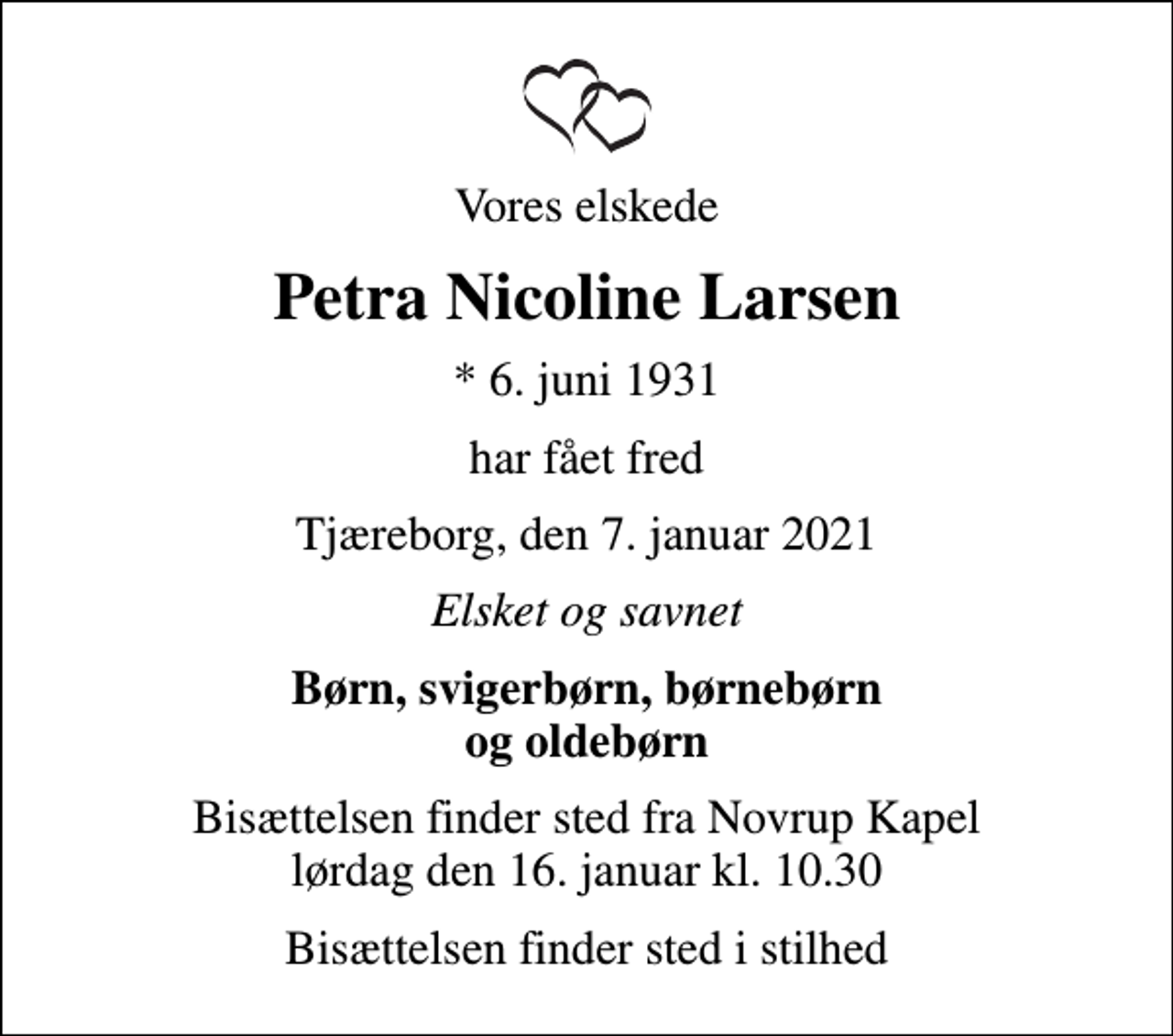 <p>Vores elskede<br />Petra Nicoline Larsen<br />* 6. juni 1931<br />har fået fred<br />Tjæreborg, den 7. januar 2021<br />Elsket og savnet<br />Børn, svigerbørn, børnebørn og oldebørn<br />Bisættelsen finder sted fra Novrup Kapel lørdag den 16. januar kl. 10.30<br />Bisættelsen finder sted i stilhed</p>