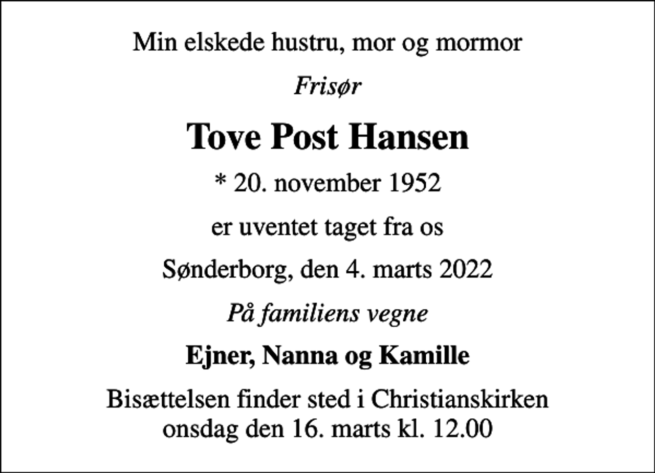 <p>Min elskede hustru, mor og mormor<br />Frisør<br />Tove Post Hansen<br />* 20. november 1952<br />er uventet taget fra os<br />Sønderborg, den 4. marts 2022<br />På familiens vegne<br />Ejner, Nanna og Kamille<br />Bisættelsen finder sted i Christianskirken onsdag den 16. marts kl. 12.00</p>