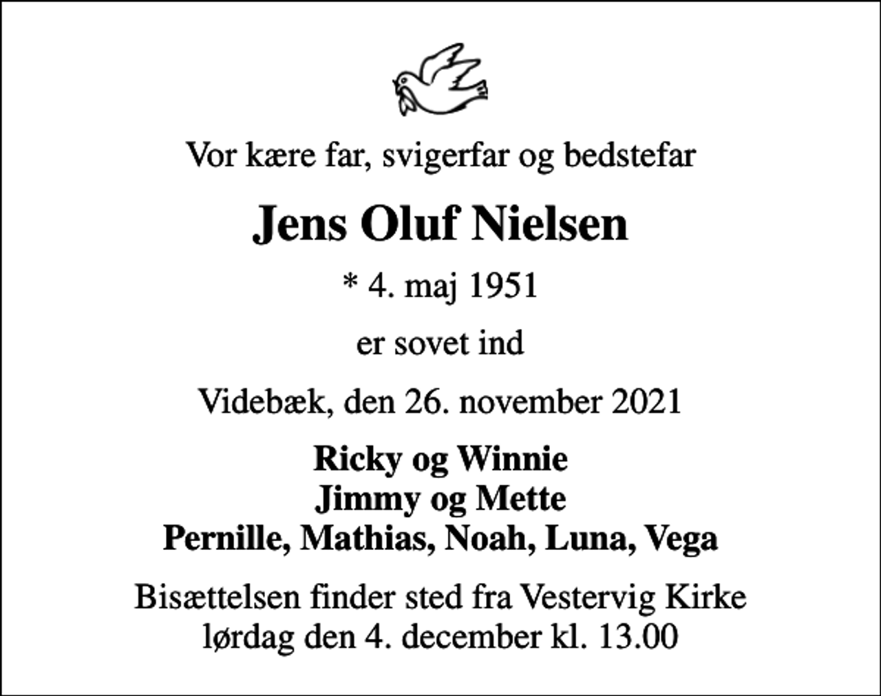 <p>Vor kære far, svigerfar og bedstefar<br />Jens Oluf Nielsen<br />* 4. maj 1951<br />er sovet ind<br />Videbæk, den 26. november 2021<br />Ricky og Winnie Jimmy og Mette Pernille, Mathias, Noah, Luna, Vega<br />Bisættelsen finder sted fra Vestervig Kirke lørdag den 4. december kl. 13.00</p>