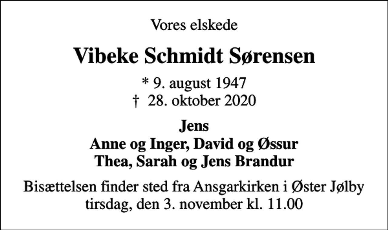 <p>Vores elskede<br />Vibeke Schmidt Sørensen<br />* 9. august 1947<br />✝ 28. oktober 2020<br />Jens Anne og Inger, David og Øssur Thea, Sarah og Jens Brandur<br />Bisættelsen finder sted fra Ansgarkirken i Øster Jølby tirsdag, den 3. november kl. 11.00</p>