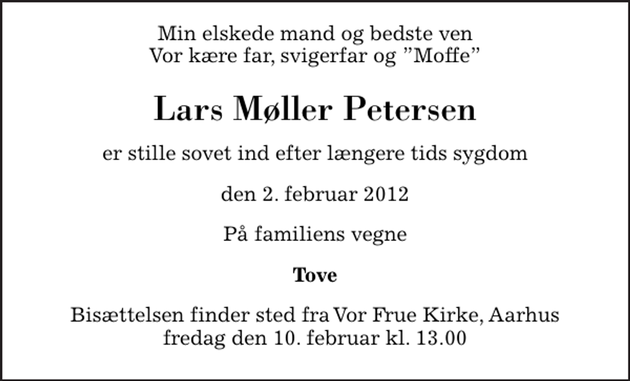<p>Min elskede mand og bedste ven Vor kære far, svigerfar og Moffe<br />Lars Møller Petersen<br />er stille sovet ind efter længere tids sygdom<br />den 2. februar 2012<br />På familiens vegne<br />Tove<br />Bisættelsen finder sted fra Vor Frue kirke, Århus, fredag den 10. februar kl. 13.00</p>