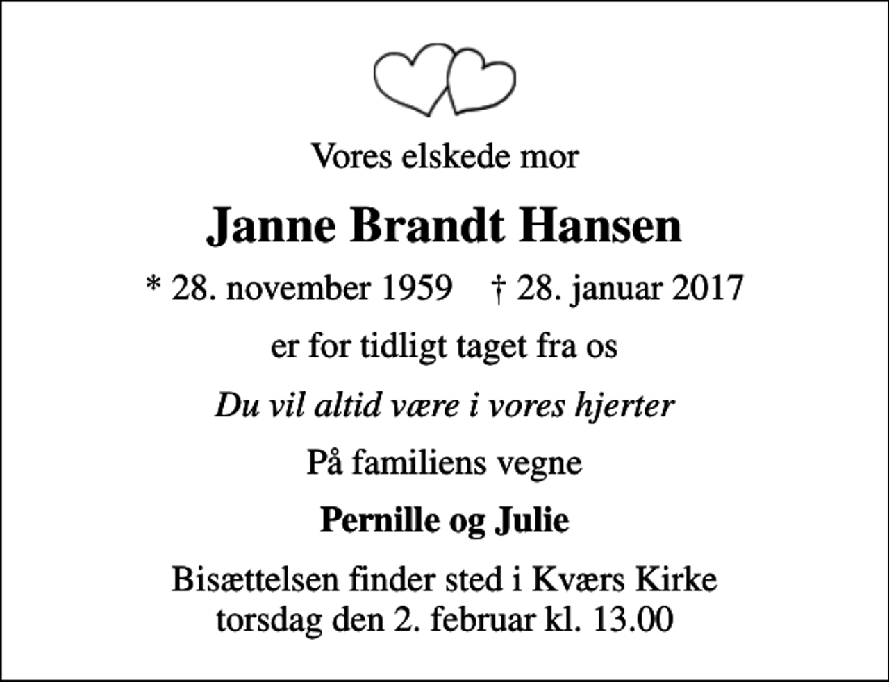 <p>Vores elskede mor<br />Janne Brandt Hansen<br />* 28. november 1959 ✝ 28. januar 2017<br />er for tidligt taget fra os<br />Du vil altid være i vores hjerter<br />På familiens vegne<br />Pernille og Julie<br />Bisættelsen finder sted i Kværs Kirke torsdag den 2. februar kl. 13.00</p>