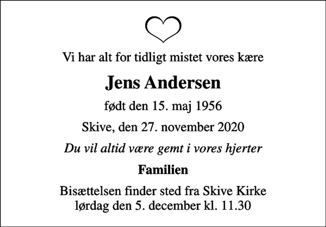 <p>Vi har alt for tidligt mistet vores kære<br />Jens Andersen<br />født den 15. maj 1956<br />Skive, den 27. november 2020<br />Du vil altid være gemt i vores hjerter<br />Familien<br />Bisættelsen finder sted fra Skive Kirke lørdag den 5. december kl. 11.30</p>