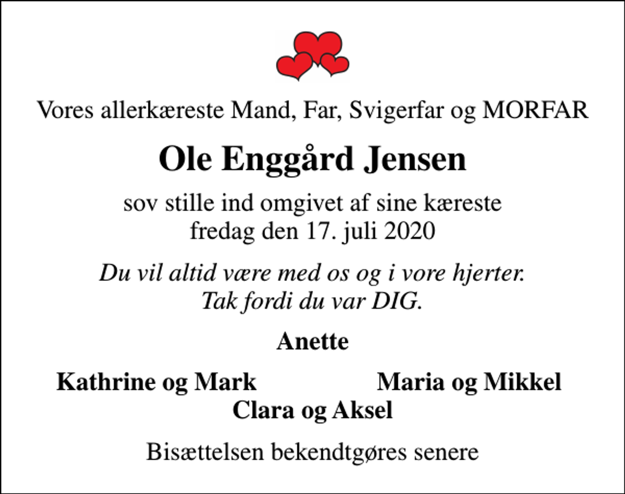 <p>Vores allerkæreste Mand, Far, Svigerfar og MORFAR<br />Ole Enggård Jensen<br />sov stille ind omgivet af sine kæreste fredag den 17. juli 2020<br />Du vil altid være med os og i vore hjerter. Tak fordi du var DIG.<br />Anette<br />Kathrine og Mark<br />Maria og Mikkel<br />Bisættelsen bekendtgøres senere</p>