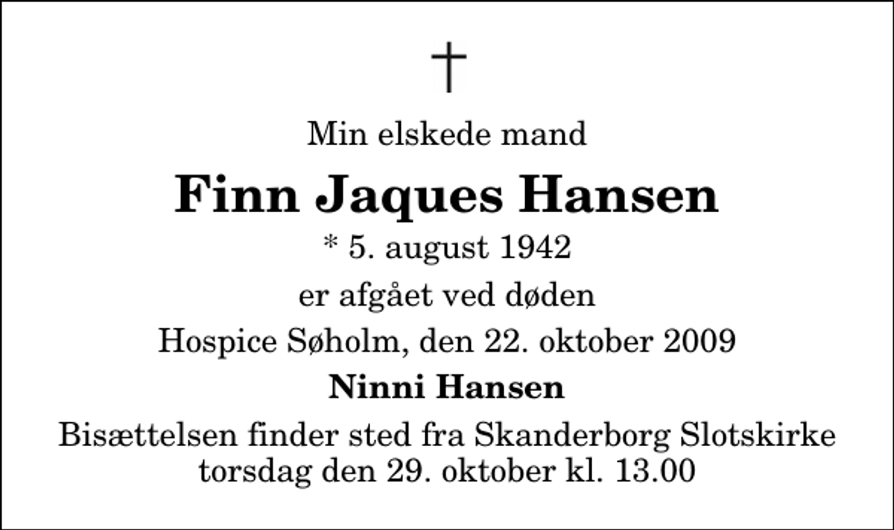 <p>Min elskede mand<br />Finn Jaques Hansen<br />* 5. august 1942<br />er afgået ved døden<br />Hospice Søholm, den 22. oktober 2009<br />Ninni Hansen<br />Bisættelsen finder sted fra Skanderborg Slotskirke torsdag den 29. oktober kl. 13.00</p>