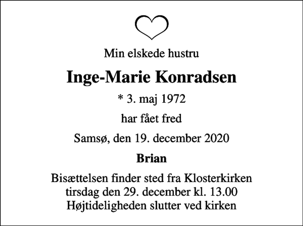 <p>Min elskede hustru<br />Inge-Marie Konradsen<br />* 3. maj 1972<br />har fået fred<br />Samsø, den 19. december 2020<br />Brian<br />Bisættelsen finder sted fra Klosterkirken tirsdag den 29. december kl. 13.00 Højtideligheden slutter ved kirken</p>