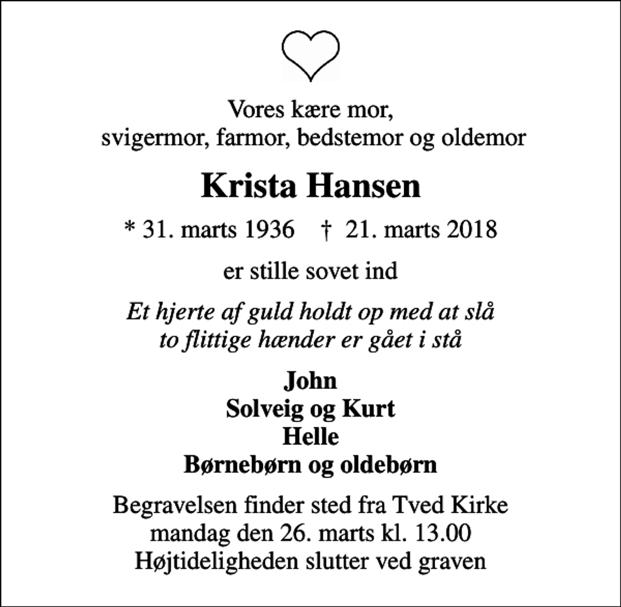 <p>Vores kære mor, svigermor, farmor, bedstemor og oldemor<br />Krista Hansen<br />* 31. marts 1936 ✝ 21. marts 2018<br />er stille sovet ind<br />Et hjerte af guld holdt op med at slå to flittige hænder er gået i stå<br />John Solveig og Kurt Helle Børnebørn og oldebørn<br />Begravelsen finder sted fra Tved Kirke mandag den 26. marts kl. 13.00 Højtideligheden slutter ved graven</p>