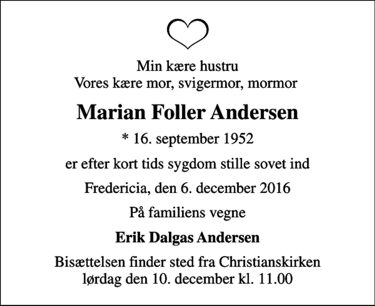 <p>Min kære hustru Vores kære mor, svigermor, mormor<br />Marian Foller Andersen<br />* 16. september 1952<br />er efter kort tids sygdom stille sovet ind<br />Fredericia, den 6. december 2016<br />På familiens vegne<br />Erik Dalgas Andersen<br />Bisættelsen finder sted fra Christianskirken lørdag den 10. december kl. 11.00</p>