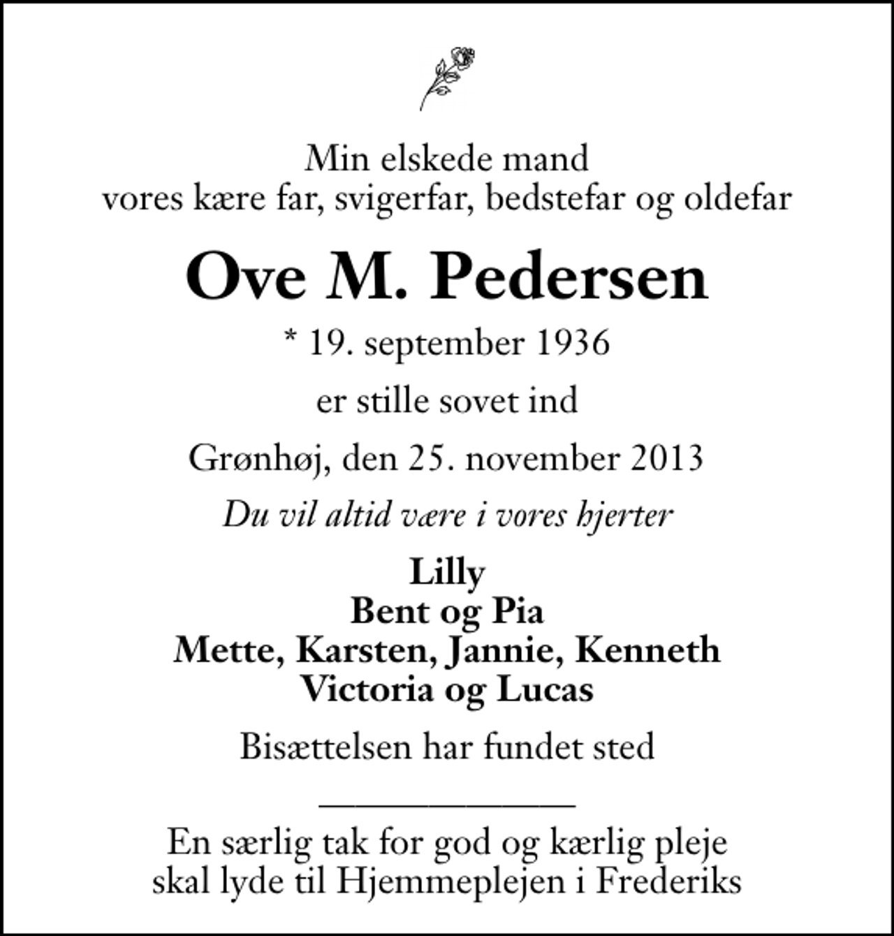 <p>Min elskede mand vores kære far, svigerfar, bedstefar og oldefar<br />Ove M. Pedersen<br />* 19. september 1936<br />er stille sovet ind<br />Grønhøj, den 25. november 2013<br />Du vil altid være i vores hjerter<br />Lilly Bent og Pia Mette, Karsten, Jannie, Kenneth Victoria og Lucas<br />Bisættelsen har fundet sted<br />En særlig tak for god og kærlig pleje skal lyde til Hjemmeplejen i Frederiks</p>