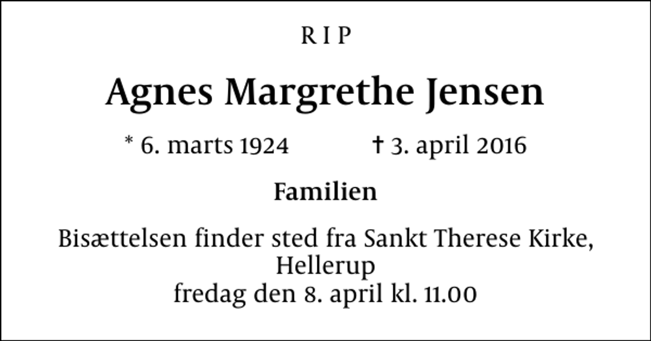 <p>R I P<br />Agnes Margrethe Jensen<br />* 6. marts 1924 ✝ 3. april 2016<br />Familien<br />Bisættelsen finder sted fra Sankt Therese Kirke, Hellerup fredag den 8. april kl. 11.00</p>