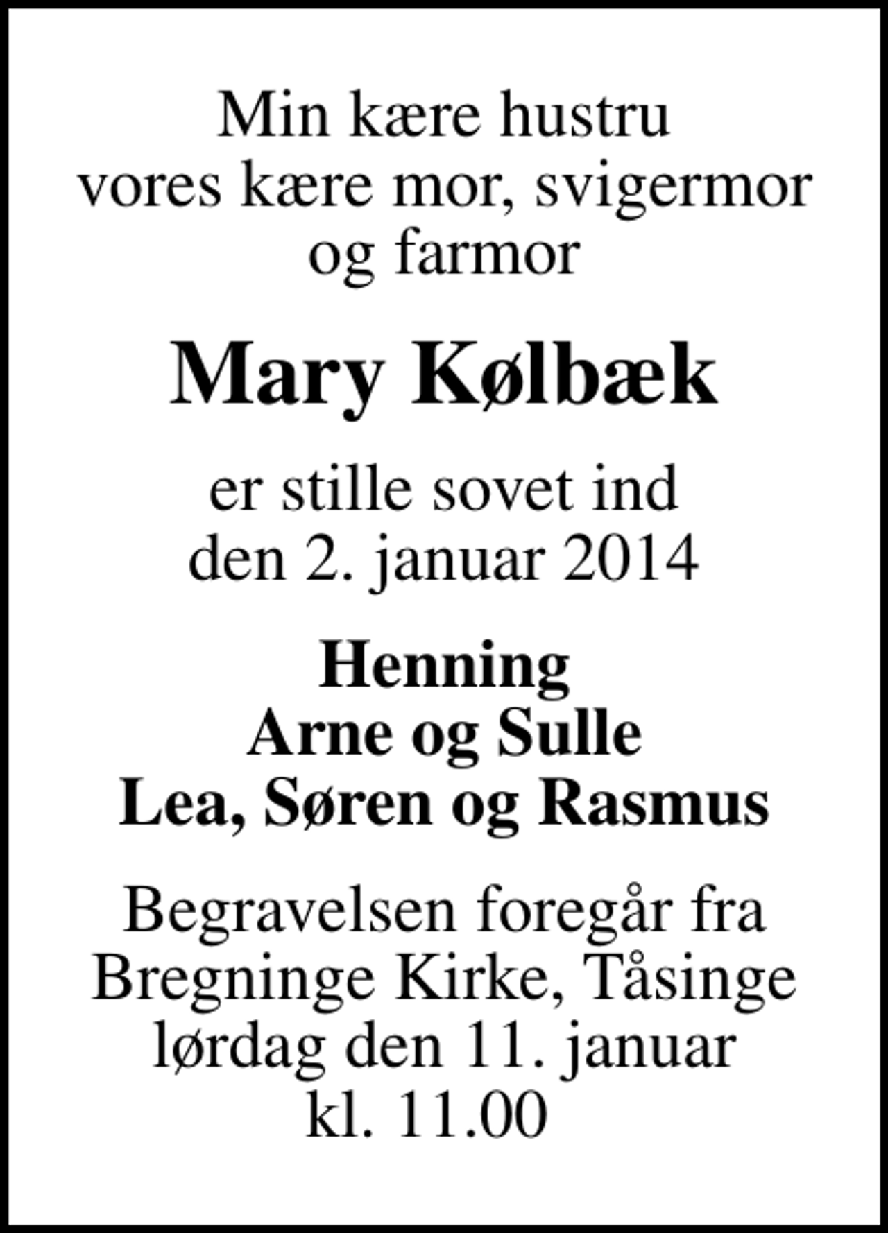 <p>Min kære hustru vores kære mor, svigermor og farmor<br />Mary Kølbæk<br />er stille sovet ind den 2. januar 2014<br />Henning Arne og Sulle Lea, Søren og Rasmus<br />Begravelsen foregår fra Bregninge Kirke, Tåsinge lørdag den 11. januar kl. 11.00</p>
