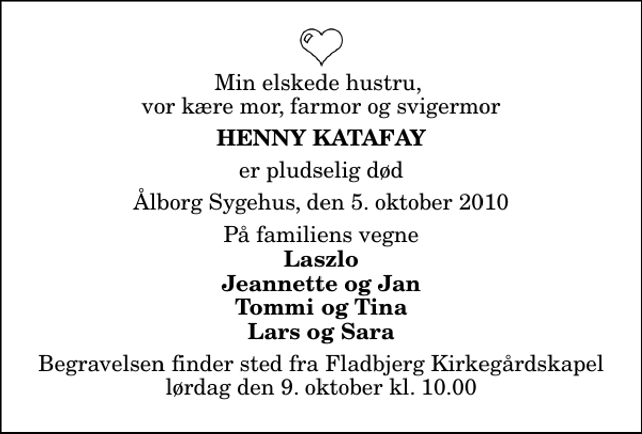 <p>Min elskede hustru, vor kære mor, farmor og svigermor<br />Henny Katafay<br />er pludselig død<br />Ålborg Sygehus, den 5. oktober 2010<br />På familiens vegne<br />Laszlo Jeannette og Jan Tommi og Tina Lars og Sara<br />Begravelsen finder sted fra Fladbjerg Kirkegårdskapel lørdag den 9. oktober kl. 10.00</p>