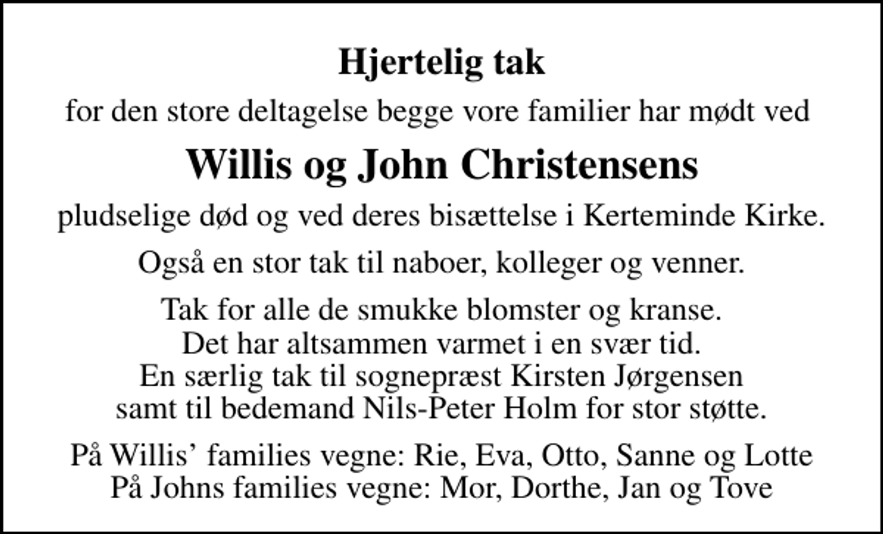 <p>Hjertelig tak<br />for den store deltagelse begge vore familier har mødt ved<br />Willis og John Christensens<br />pludselige død og ved deres bisættelse i Kerteminde Kirke.<br />Også en stor tak til naboer, kolleger og venner.<br />Tak for alle de smukke blomster og kranse. Det har altsammen varmet i en svær tid. En særlig tak til sognepræst Kirsten Jørgensen samt til bedemand Nils-Peter Holm for stor støtte.<br />På Willis families vegne: Rie, Eva, Otto, Sanne og Lotte På Johns families vegne: Mor, Dorthe, Jan og Tove</p>