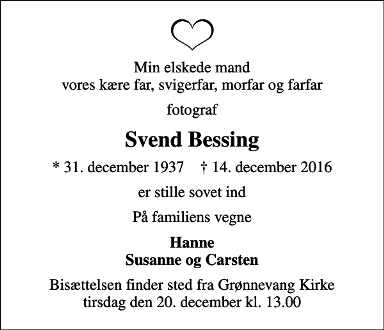 <p>Min elskede mand vores kære far, svigerfar, morfar og farfar<br />fotograf<br />Svend Bessing<br />* 31. december 1937 ✝ 14. december 2016<br />er stille sovet ind<br />På familiens vegne<br />Hanne Susanne og Carsten<br />Bisættelsen finder sted fra Grønnevang Kirke tirsdag den 20. december kl. 13.00</p>